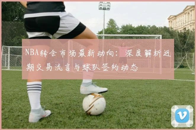 NBA转会市场最新动向:深度解析近期交易流言与球队签约动态