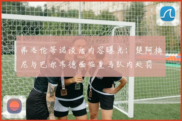 弗洛伦蒂诺谈话内容曝光：楚阿梅尼与巴尔韦德面临皇马队内处罚