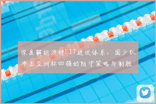 深度解析沙特U17进攻体系，国少队冲击亚洲杯四强的防守策略与制胜关键