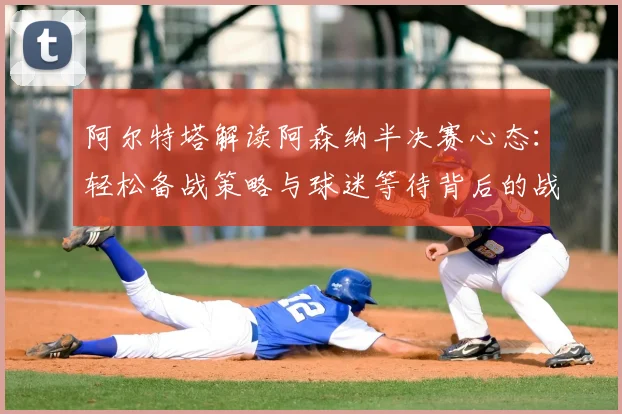 阿尔特塔解读阿森纳半决赛心态：轻松备战策略与球迷等待背后的战术安排