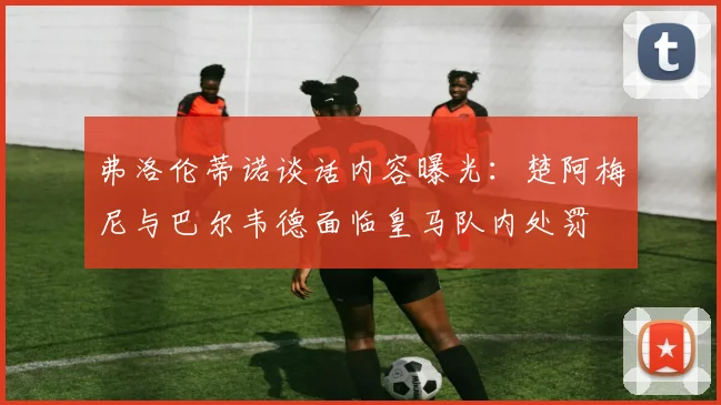 弗洛伦蒂诺谈话内容曝光：楚阿梅尼与巴尔韦德面临皇马队内处罚