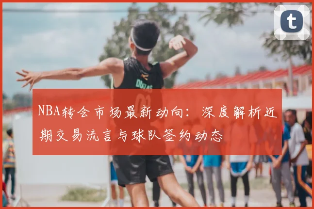 NBA转会市场最新动向：深度解析近期交易流言与球队签约动态