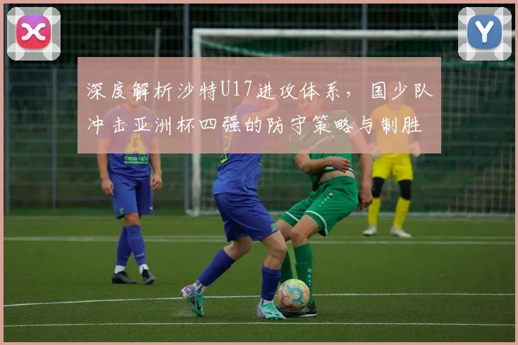 深度解析沙特U17进攻体系，国少队冲击亚洲杯四强的防守策略与制胜关键