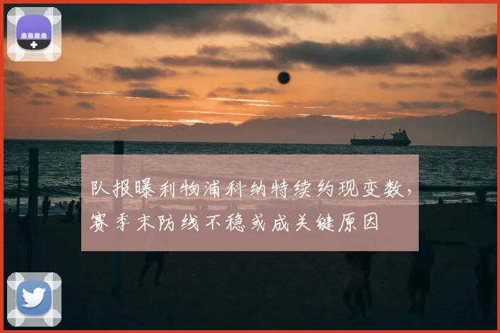 队报曝利物浦科纳特续约现变数,赛季末防线不稳或成关键原因