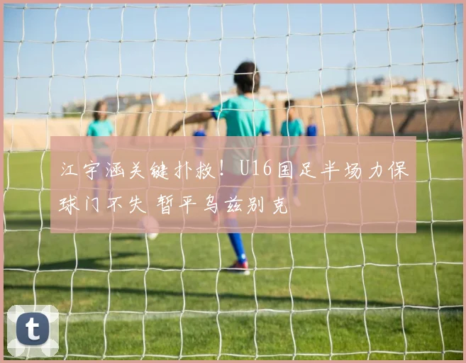 江宇涵关键扑救！U16国足半场力保球门不失 暂平乌兹别克